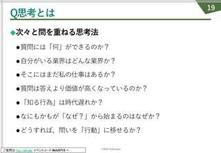 ©2019 fullvirtue
ご質問は http://sli.do/ イベントコード #elv0715 へ
Q思考とは
◆次々と問を重ねる思考法
l質問には「何」ができるのか？
l⾃分がいる業界はどんな業界か？
lそこにはまだ私の仕事はあるか？
l質問は答えより価値が⾼くなっているのか？
l「知る⾏為」は時代遅れか？
lなにもかもが「なぜ？」から始まるのはなぜか？
lどうすれば、問いを「⾏動」に移せるか？
19
 