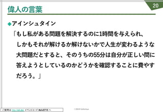 ©2019 fullvirtue
ご質問は http://sli.do/ イベントコード #elv0715 へ
偉⼈の⾔葉
◆アインシュタイン
「もし私がある問題を解決するのに1時間を与えられ、
しかもそれが解けるか解けないかで⼈⽣が変わるような
⼤問題だとすると、そのうちの55分は⾃分が正しい問に
答えようとしているのかどうかを確認することに費やす
だろう。」
20
 