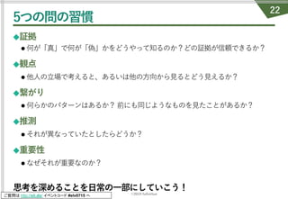 ©2019 fullvirtue
ご質問は http://sli.do/ イベントコード #elv0715 へ
5つの問の習慣
◆証拠
l 何が「真」で何が「偽」かをどうやって知るのか？どの証拠が信頼できるか？
◆観点
l 他⼈の⽴場で考えると、あるいは他の⽅向から⾒るとどう⾒えるか？
◆繋がり
l 何らかのパターンはあるか？前にも同じようなものを⾒たことがあるか？
◆推測
l それが異なっていたとしたらどうか？
◆重要性
l なぜそれが重要なのか？
思考を深めることを⽇常の⼀部にしていこう！
22
 