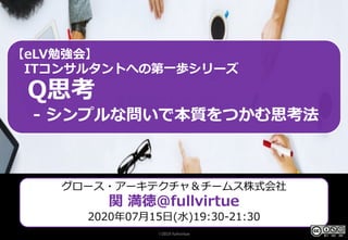 ©2019 fullvirtue
Q思考 シンプルな問いで本質をつ
かむ思考法
ITコンサルタントへの第⼀歩シリー
ズ
2020/07/15(⽔)19:30-21:30
グロース・アーキテクチャ＆チームス株式会社
プロダクトオーナー⽀援スペシャリスト
eLV勉強会
【eLV勉強会】
ITコンサルタントへの第⼀歩シリーズ
Q思考
- シンプルな問いで本質をつかむ思考法
グロース・アーキテクチャ＆チームス株式会社
関 満徳@fullvirtue
2020年07⽉15⽇(⽔)19:30-21:30
©2019 fullvirtue
 