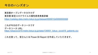 今日のハンズオン
東京都オープンデータカタログ
東京都 新型コロナウイルス陽性患者発表詳細
https://catalog.data.metro.tokyo.lg.jp/dataset/t000010d0000000068
これが今日のデータソースです
データソース URL:
https://stopcovid19.metro.tokyo.lg.jp/data/130001_tokyo_covid19_patients.csv
これを使って、皆さんには Power BI Report を作成していただきます。
2020.07.15 行政職員向けICT体験型セミナー 10
 