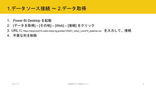 1.データソース接続 ～ 2.データ取得
1. Power BI Desktop を起動
2. [データを取得] – [その他] – [Web] – [接続] をクリック
3. URL に https://stopcovid19.metro.tokyo.lg.jp/data/130001_tokyo_covid19_patients.csv を入力して、接続
4. 不要な列を削除
2020.07.15 行政職員向けICT体験型セミナー 15
 