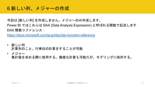 6.新しい列、メジャーの作成
2020.07.15 行政職員向けICT体験型セミナー 24
今回は [新しい列] を作成しません。メジャーのみ作成します。
Power BI ではこれらは DAX (Data Analysis Expression) と呼ばれる関数で記述します
DAX 関数リファレンス：
https://docs.microsoft.com/ja-jp/dax/dax-function-reference
• 新しい列
計算列のこと。行単位の計算をすることが可能
• メジャー
集計値を求める際に使用する。複雑な計算も可能だが、モデリングに依存する。
 