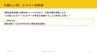 6.新しい列、メジャーの作成
2020.07.15 行政職員向けICT体験型セミナー 26
[陽性患者詳細] は陽性者1人＝1行なので、行数が陽性者数になる
⇒ 対象となるテーブルのデータ単位を把握することは非常に大事！！
-- [DAX-01] --
陽性者数 = COUNTROWS( '陽性患者詳細' )
 