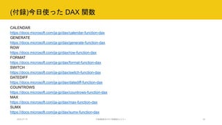 (付録)今日使った DAX 関数
2020.07.15 行政職員向けICT体験型セミナー 33
CALENDAR
https://docs.microsoft.com/ja-jp/dax/calendar-function-dax
GENERATE
https://docs.microsoft.com/ja-jp/dax/generate-function-dax
ROW
https://docs.microsoft.com/ja-jp/dax/row-function-dax
FORMAT
https://docs.microsoft.com/ja-jp/dax/format-function-dax
SWITCH
https://docs.microsoft.com/ja-jp/dax/switch-function-dax
DATEDIFF
https://docs.microsoft.com/ja-jp/dax/datediff-function-dax
COUNTROWS
https://docs.microsoft.com/ja-jp/dax/countrows-function-dax
MAX
https://docs.microsoft.com/ja-jp/dax/max-function-dax
SUMX
https://docs.microsoft.com/ja-jp/dax/sumx-function-dax
 