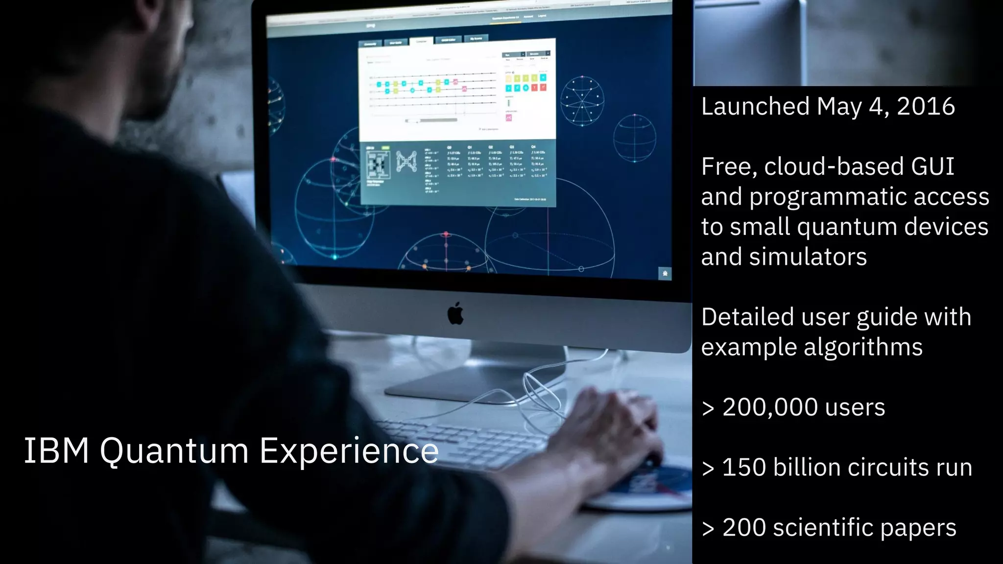 IBM Quantum Experience
Launched May 4, 2016
Free, cloud-based GUI
and programmatic access
to small quantum devices
and simulators
Detailed user guide with
example algorithms
> 200,000 users
> 150 billion circuits run
> 200 scientific papers
 