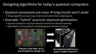 Designing algorithms for today’s quantum computers
• Quantum processors are noisy → long circuits won’t work!
▪ Design algorithms to use many small circuits rather than a single big one
• Example: “hybrid” quantum-classical optimization
▪ Quantum processor calculates objective function for classical optimizer
▪ Applicable to many problems including quantum chemistry (below)
Prepare a trial state 𝝍 𝜽
and compute its energy 𝑬(𝜽)
Use classical optimizer to
guess a better value of 𝜽
 