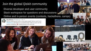 35 © 2017 IBM Corporation
Join the global Qiskit community
▪Diverse developer and user community
▪Slack workspace for questions and discussions
▪Online and in-person events (contests, hackathons, camps)
 
