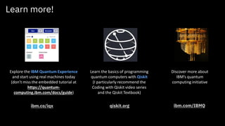 Learn more!
Discover more about
IBM’s quantum
computing initiative
ibm.com/IBMQ
Explore the IBM Quantum Experience
and start using real machines today
(don’t miss the embedded tutorial at
https://quantum-
computing.ibm.com/docs/guide)
ibm.co/iqx
Learn the basics of programming
quantum computers with Qiskit
(I particularly recommend the
Coding with Qiskit video series
and the Qiskit Textbook)
qiskit.org
 