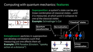 Computing with quantum mechanics: features
Superposition: a system’s state can be any
linear combination of classical states …until
it is measured, at which point it collapses to
one of the classical states
Example: Schrodinger’s Cat
Entanglement: particles in superposition
can develop correlations such that
measuring just one affects them all
Example: EPR Paradox (Einstein: “spooky
action at a distance”)
Quantum
wavefunction
Normalization
“Classical” states
Linear
combination
 