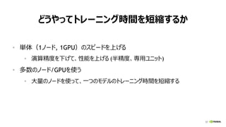 57
どうやってトレーニング時間を短縮するか
• 単体（1ノード, 1GPU）のスピードを上げる
• 演算精度を下げて、性能を上げる (半精度、専用ユニット)
• 多数のノード/GPUを使う
• 大量のノードを使って、一つのモデルのトレーニング時間を短縮する
 