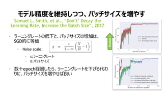 71
モデル精度を維持しつつ、バッチサイズを増やす
• ラーニングレートの低下と、バッチサイズの増加は、
SGD的に等価
• Noise scale:
• ε:ラーニングレート
• B:バッチサイズ
• 数十epoch経過したら、ラーニングレートを下げる代わ
りに、バッチサイズを増やせば良い
Samuel L. Smith, et al., “Don’t’ Decay the
Learning Rate, Increase the Batch Size”, 2017
Better
 