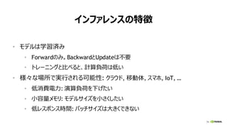 79
インファレンスの特徴
• モデルは学習済み
• Forwardのみ。BackwardとUpdateは不要
• トレーニングと比べると、計算負荷は低い
• 様々な場所で実行される可能性: クラウド, 移動体, スマホ, IoT, …
• 低消費電力: 演算負荷を下げたい
• 小容量メモリ: モデルサイズを小さくしたい
• 低レスポンス時間: バッチサイズは大きくできない
 