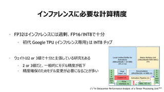 82
インファレンスに必要な計算精度
• FP32はインファレンスには過剰、FP16/INT8で十分
• 初代 Google TPU (インファレンス専用) は INT8 チップ
• ウェイトは2 or 3値で十分と主張している研究もある
• 2 or 3値だと、一般的にモデル精度が低下
• 精度確保のためモデル変更が必要になることが多い
(*) “In-Datacenter Performance Analysis of a Tensor Processing UnitTM
”
 