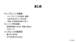 98
まとめ
ディープラーニング概要
• ディープラーニングの歴史・基礎
• さまざまなネットワークと応用
• 何故、計算負荷が高いのか？
トレーニングの加速
• 低精度演算 (16-bit 浮動小数点)
• マルチノード
インファレンスの最適化
• 量子化 (INT8)
• モデル圧縮 (Pruning)
 