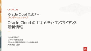 2020年7月16日
日本オラクル株式会社
テクノロジー事業戦略統括 ビジネス推進本部
大澤 清吾, CISSP
Oracle Cloud ウェビナー
ファンデーションシリーズ
Oracle Cloud の セキュリティ・コンプライアンス
最新情報
 