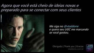Agora que você está cheio de ideias novas e
preparado para se conectar com seus clientes
Me siga no @vtaddone
e quero seu UGC me marcando
se você gostou.
Obrigado | Thank you | Gracias
vtaddone.com.br
 