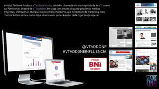 @VTADDONE
#VTADDONEINFLUENCIA
ViníciusTaddone fundou aVTaddoneStudio, também chamada em sua simplicidade deVT, ou em
sua forma mais criativa deVTAddOne, em 2011 com intuito de ajudar pequenas, médias
empresas, profissionais liberais e novos empreendedores, que necessitam de marketing mais
criativo.A ideia de seu nome é que de um a um, poderá ajudar cada negócio a prosperar.
 