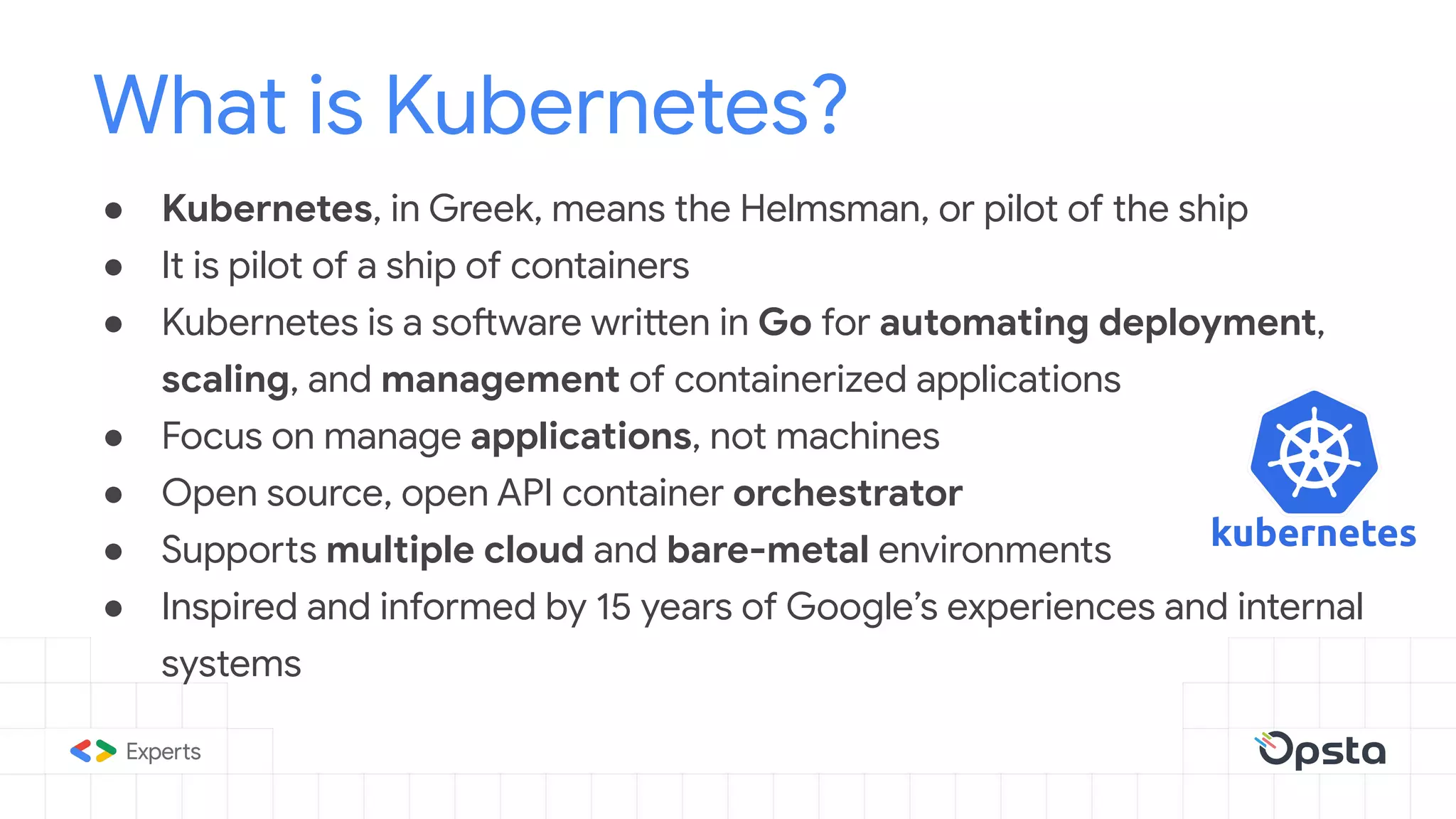 ● Kubernetes, in Greek, means the Helmsman, or pilot of the ship
● It is pilot of a ship of containers
● Kubernetes is a software written in Go for automating deployment,
scaling, and management of containerized applications
● Focus on manage applications, not machines
● Open source, open API container orchestrator
● Supports multiple cloud and bare-metal environments
● Inspired and informed by 15 years of Google’s experiences and internal
systems
What is Kubernetes?
 