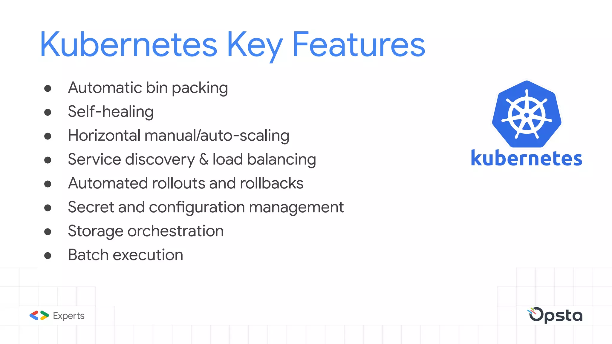 ● Automatic bin packing
● Self-healing
● Horizontal manual/auto-scaling
● Service discovery & load balancing
● Automated rollouts and rollbacks
● Secret and configuration management
● Storage orchestration
● Batch execution
Kubernetes Key Features
 
