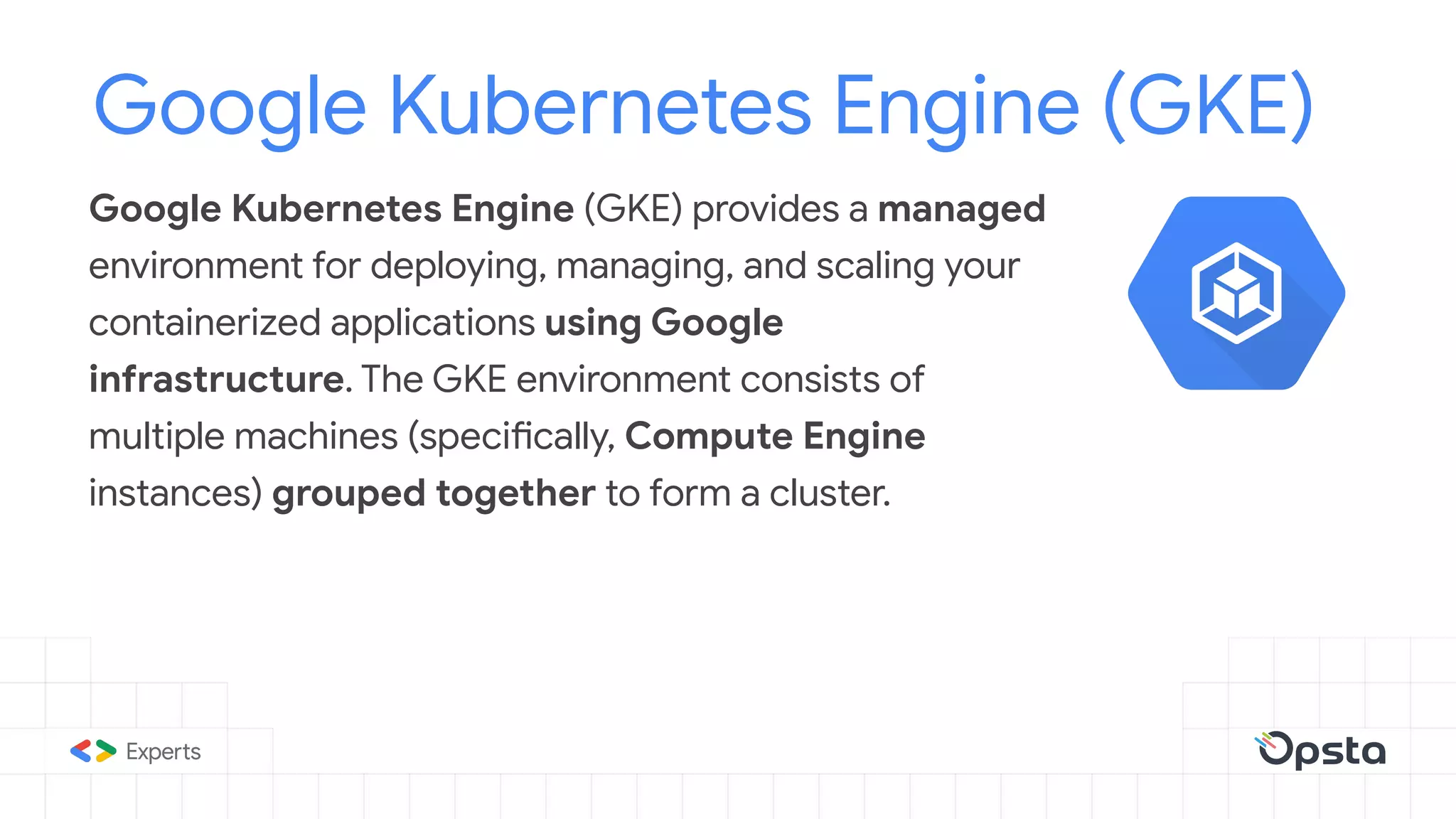 Google Kubernetes Engine (GKE) provides a managed
environment for deploying, managing, and scaling your
containerized applications using Google
infrastructure. The GKE environment consists of
multiple machines (specifically, Compute Engine
instances) grouped together to form a cluster.
Google Kubernetes Engine (GKE)
 