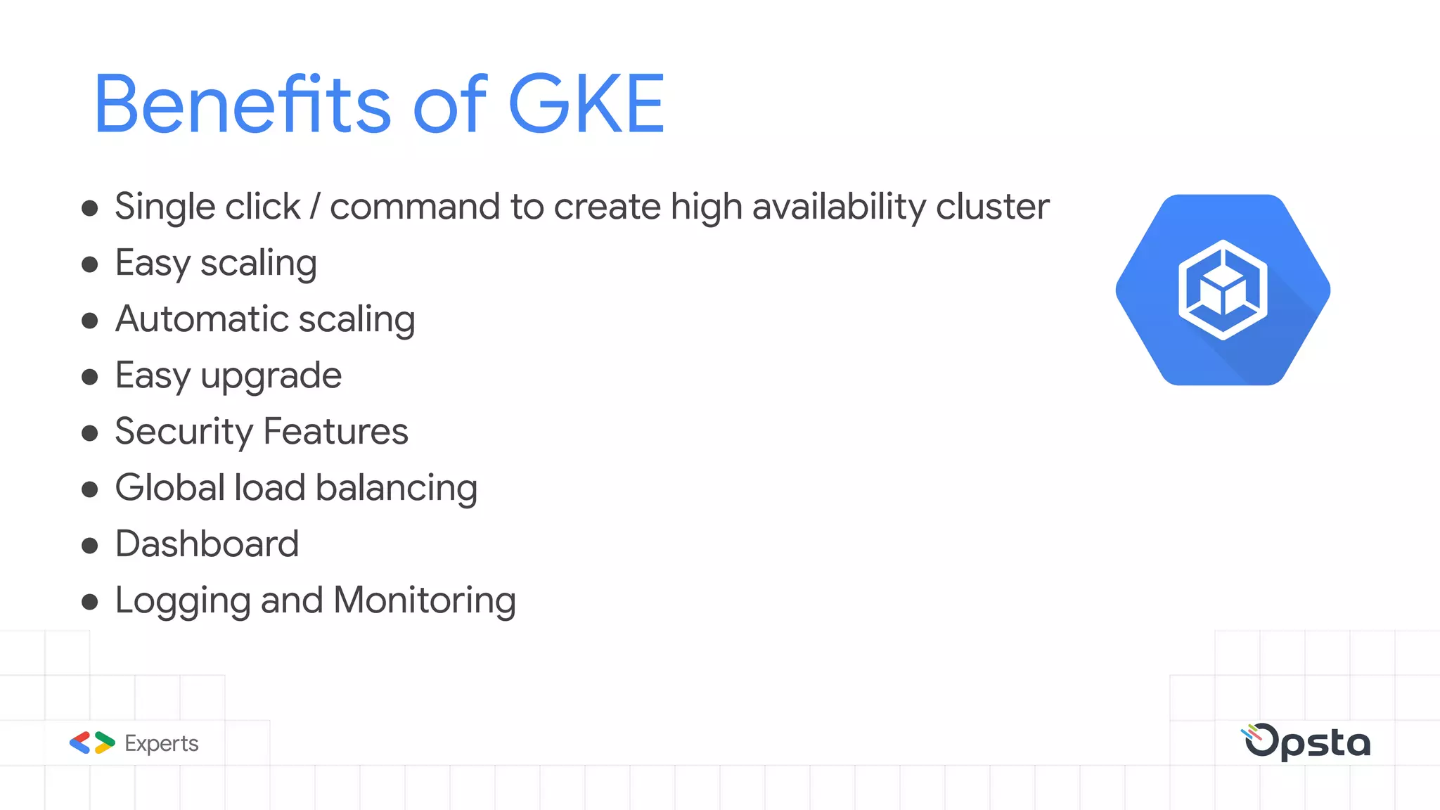 ● Single click / command to create high availability cluster
● Easy scaling
● Automatic scaling
● Easy upgrade
● Security Features
● Global load balancing
● Dashboard
● Logging and Monitoring
Benefits of GKE
 