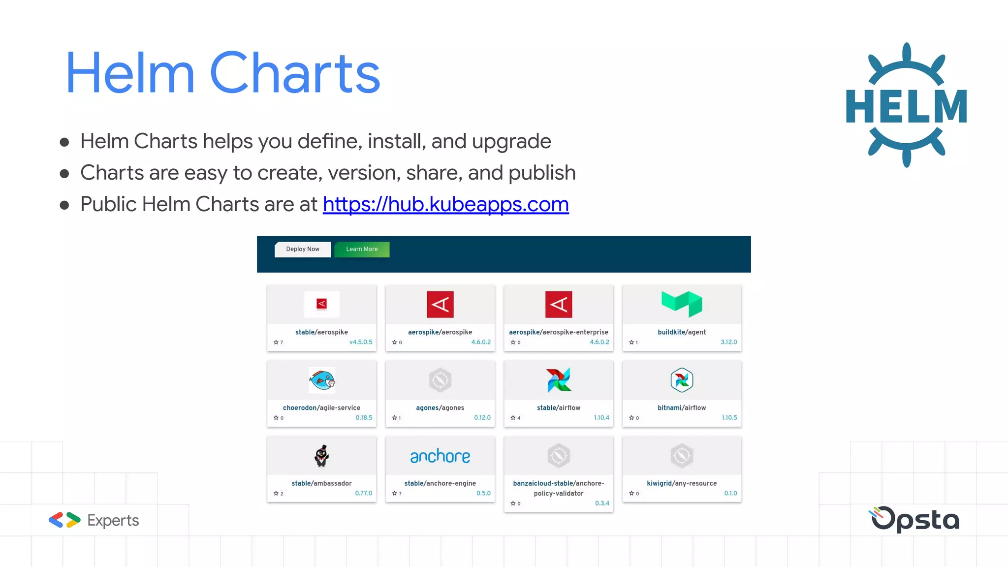 ● Helm Charts helps you define, install, and upgrade
● Charts are easy to create, version, share, and publish
● Public Helm Charts are at https://hub.kubeapps.com
Helm Charts
 