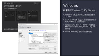 Windows
従来通り Windows で SQL Server
• Windows OS上にGUIもしくはCUIで直接イ
ンストール
• オンプレミスやIaaSでSQL Serverを使うのであ
ればこの構成、という認識が多い
• Windowsフェールオーバークラスター(WSFC)
機能を使った冗⻑化構成(Always On) が構
築可能
• Active Directory を使った認証も可能
 