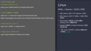 Linux
• SQL Server 2017 から Ubuntu に対応
• SQL Server 2019 で RHEL / SLES 対応
が追加
• Pacemaker を使⽤した冗⻑化構成
(Always On) が構築可能
• keytab を使⽤した Active Directory 認証
も使⽤可能
• ⼀部、Linux ではサポートされない機能もあり
※詳細は、こちら
RHEL / Ubuntu / SLES に対応
# 以下は RHEL の例
# Python 2 をインストール
sudo yum install python2 compat-openssl10
# リポジトリ構成ファイル取得
sudo curl -o /etc/yum.repos.d/mssql-server.repo
https://packages.microsoft.com/config/rhel/8/mssql-server-2019.repo
# SQL Server インストール
sudo yum install -y mssql-server
# SQL Server のセットアップ
sudo /opt/mssql/bin/mssql-conf setup
 