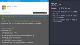 コンテナー
• Docker Hub で公式のコンテナイメージが提供
されている
• SQL Server 2017 で Ubuntu ベースのコン
テナイイメージが登場
• SQL Server 2019 で RHEL ベースのコンテ
ナイメージが追加
Docker 上で SQL Server
# 何が pull 出来るかは https://hub.docker.com/_/microsoft-mssql-server
で確認
# RHEL ベースのイメージは mcr.Microsoft.com/mssql/rhel/server
sudo docker pull mcr.microsoft.com/mssql/server:2019-latest
# Docker Image 実⾏
sudo docker run ¥
-e "ACCEPT_EULA=Y” ¥
-e "SA_PASSWORD=<YourStrong@Passw0rd>" ¥
-e “MSSQL_PID=Developer” ¥
-p 1433:1433 --name mssql1 ¥
-d mcr.microsoft.com/mssql/server:2019-latest
 