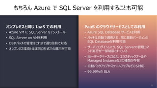 もちろん Azure で SQL Server を利⽤することも可能
オンプレミスと同じ IaaS での利⽤
• Azure VM に SQL Server をインストール
• SQL Server on VMを利⽤
• OSやパッチの管理はこれまで通り⾃前で対応
• オンプレミス環境とほぼ同じ形式での運⽤が可能
PaaS のクラウドサービスとしての利⽤
• Azure SQL Database サービスを利⽤
• パッチは⾃動で適⽤され、常に最新バージョンの
SQL Databaseが利⽤可能
• サーバにログインしたり、SQL Serverの管理コマ
ンド実⾏が⼀部制限されている
• 単⼀データベースに加え、エラスティックプールや
Managed Instanceなどの種類が存在
• ⾃動バックアップやスケールアップなどにも対応
• 99.99%の SLA
16
 
