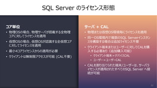 SQL Server のライセンス形態
コア単位
• 物理OSの場合、物理サーバが搭載する全物理
コアに対してライセンスを適⽤
• 仮想OSの場合、仮想OSが認識する全仮想コア
に対してライセンスを適⽤
• 最⼩4コアライセンスからの適⽤が必要
• クライアントは無制限アクセスが可能 (CAL不要)
サーバ + CAL
• 物理または仮想OS環境毎にライセンスを適⽤
• 同⼀OS環境内で複数のSQL Serverインスタン
スを構築する場合は追加ライセンス不要
• クライアント端末またはユーザーに対してCALを購
⼊する必要あり（追加購⼊可能）
• クライアント端末＝デバイスCAL
• ユーザー＝ユーザーCAL
• CALを割り当てられた端末/ユーザーは、サーバラ
イセンスが適⽤されたすべてのSQL Server へ接
続が可能
20
 