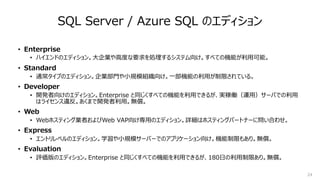 24
SQL Server / Azure SQL のエディション
• Enterprise
• ハイエンドのエディション。⼤企業や⾼度な要求を処理するシステム向け。すべての機能が利⽤可能。
• Standard
• 通常タイプのエディション。企業部⾨や⼩規模組織向け。⼀部機能の利⽤が制限されている。
• Developer
• 開発者向けのエディション。Enterprise と同じくすべての機能を利⽤できるが、実稼働（運⽤）サーバでの利⽤
はライセンス違反。あくまで開発者利⽤。無償。
• Web
• Webホスティング業者およびWeb VAP向け専⽤のエディション。詳細はホスティングパートナーに問い合わせ。
• Express
• エントリレベルのエディション。学習や⼩規模サーバーでのアプリケーション向け。機能制限もあり。無償。
• Evaluation
• 評価版のエディション。Enterprise と同じくすべての機能を利⽤できるが、180⽇の利⽤制限あり。無償。
 