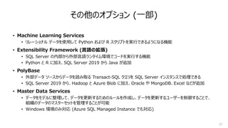 27
その他のオプション (⼀部)
• Machine Learning Services
• リレーショナル データを使⽤して Python および R スクリプトを実⾏できるようになる機能
• Extensibility Framework (⾔語の拡張)
• SQL Server の内部から外部⾔語ランタイム環境でコードを実⾏する機能
• Python と R に加え、SQL Server 2019 から Java が追加
• PolyBase
• 外部データ ソースからデータを読み取る Transact-SQL クエリを SQL Server インスタンスで処理できる
• SQL Server 2019 から、Hadoop と Azure Blob に加え、Oracle や MongoDB、Excel などが追加
• Master Data Services
• データをモデルに整理して、データを更新するためのルールを作成し、データを更新するユーザーを制御することで、
組織のデータのマスターセットを管理することが可能
• Windows 環境のみ対応 (Azure SQL Managed Instance でも対応)
 