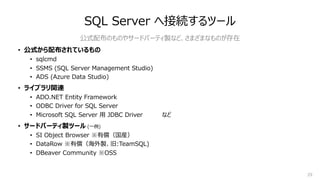 29
SQL Server へ接続するツール
• 公式から配布されているもの
• sqlcmd
• SSMS (SQL Server Management Studio)
• ADS (Azure Data Studio)
• ライブラリ関連
• ADO.NET Entity Framework
• ODBC Driver for SQL Server
• Microsoft SQL Server ⽤ JDBC Driver など
• サードパーティ製ツール (⼀例)
• SI Object Browser ※有償（国産）
• DataRow ※有償（海外製、旧:TeamSQL)
• DBeaver Community ※OSS
公式配布のものやサードパーティ製など、さまざまなものが存在
 