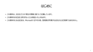 • この資料は、2020/7/19 現在の情報に基づいて記載しています。
• この資料内の記述に誤りがないことは保証いたしかねます。
• この資料内にある記述は、Microsoft 社やその他、登壇者が所属する会社の公式⾒解ではありません。
3
はじめに
 