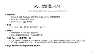 32
SQL と管理コマンド
• sqlcmd
• Transact-SQL やスクリプトなどの実⾏、SQL Server の管理で使⽤
• 最も推奨される CUI 管理ツール
• 構⽂については、こちら を参照
• bcp
• バイナリ・データの⼀括コピーなどを⾏うユーティリティ
• sqlps
• PowerShell ベースの CUI 管理ツール
• 現在、⾮推奨で将来のバージョンで削除予定
• SQL Server 構成マネージャー
• SQL Server に関連付けられているサービスの管理、 SQL Server が使⽤するネットワーク プロトコルの設
定、 SQL Server クライアント コンピューターからのネットワーク接続の設定を⾏うためのGUIツール
• SQL Server Management Studio
SQL 実⾏ではなく SQL Server の管理をしたい
 