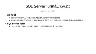 SQL Server に接続してみよう
• コネクション
• 通信を⾏う機器やソフトウェアの間に確⽴された仮想的な専⽤通信路
• データベース本体とデータベースに接続する端末（PC）などとの間にある、DB接続専⽤の通信経路のこと
• SQL Server へ接続
• サーバ名（ホスト名）やインスタンス名、ユーザー情報などを⼊⼒して接続
コネクションって何︖
 