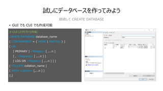 試しにデータベースを作ってみよう
• GUI でも CUI でも作成可能
接続して CREATE DATABASE
# CUI (スクリプトで作成）
CREATE DATABASE database_name
[ CONTAINMENT = { NONE | PARTIAL } ]
[ ON
[ PRIMARY ] <filespec> [ ,...n ]
[ , <filegroup> [ ,...n ] ]
[ LOG ON <filespec> [ ,...n ] ] ]
[ COLLATE collation_name ]
[ WITH <option> [,...n ] ]
[;]
 