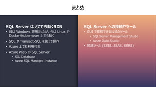 まとめ
SQL Server は どこでも動くRDB
• 昔は Windows 専⽤だったが、今は Linux や
Docker/Kubernetes 上でも動く
• SQL や Transact-SQL を使って操作
• Azure 上でも利⽤可能
• Azure PaaS の SQL Server
• SQL Database
• Azure SQL Managed Instance
SQL Server への接続やツール
• GUI で接続できる公式のツール
• SQL Server Management Studio
• Azure Data Studio
• 関連ツール (SSIS、SSAS、SSRS)
 
