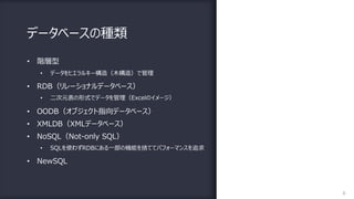 データベースの種類
6
• 階層型
• データをヒエラルキー構造（⽊構造）で管理
• RDB（リレーショナルデータベース）
• ⼆次元表の形式でデータを管理（Excelのイメージ）
• OODB（オブジェクト指向データベース）
• XMLDB（XMLデータベース）
• NoSQL（Not-only SQL）
• SQLを使わずRDBにある⼀部の機能を捨ててパフォーマンスを追求
• NewSQL
 