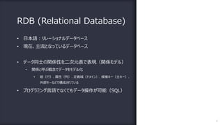 RDB (Relational Database)
7
• ⽇本語︓リレーショナルデータベース
• 現在、主流となっているデータベース
• データ同⼠の関係性を⼆次元表で表現（関係モデル）
• 関係と呼ぶ概念でデータをモデル化
• 組（⾏）、属性（列）、定義域（ドメイン）、候補キー（主キー）、
外部キーなどで構成されている
• プログラミング⾔語でなくてもデータ操作が可能（SQL）
 