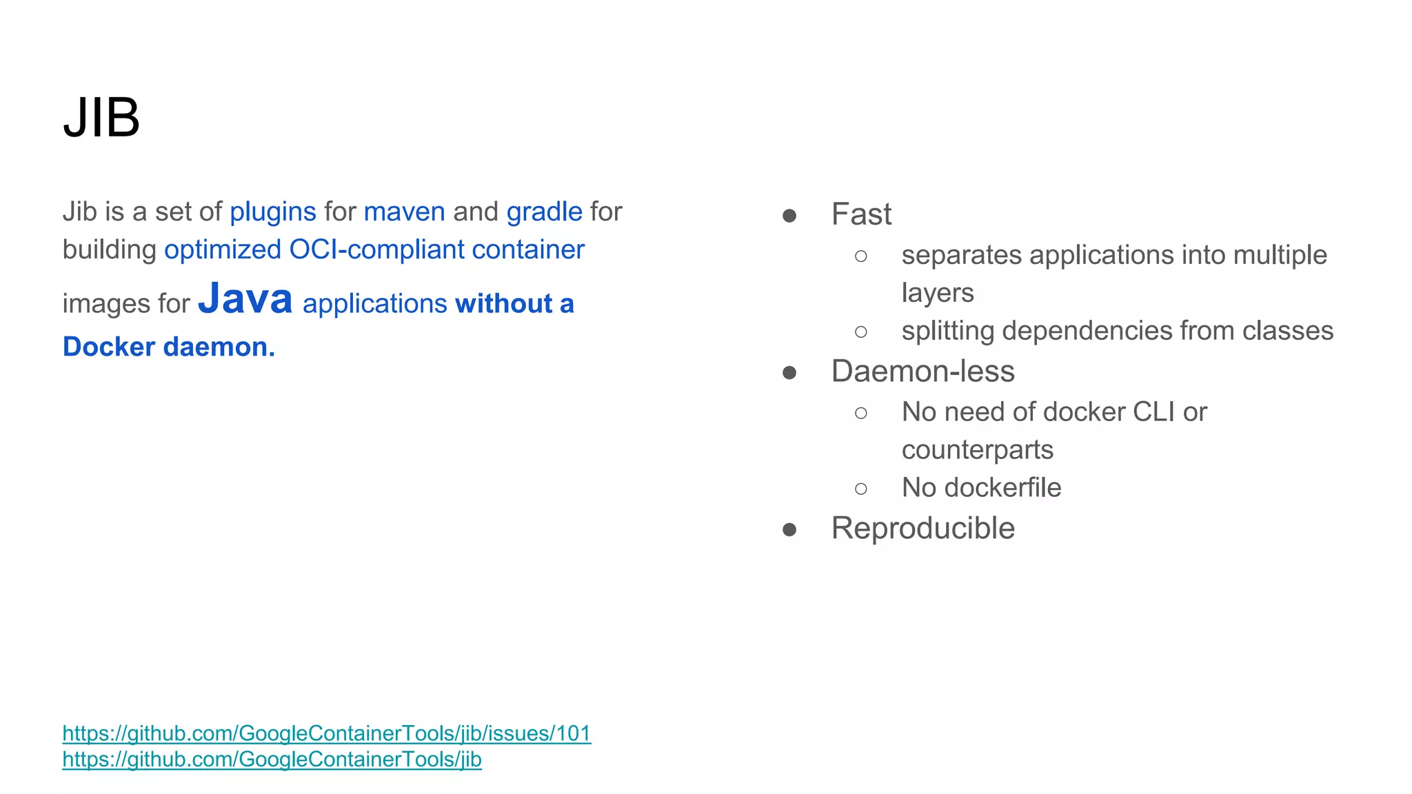 Jib is a set of plugins for maven and gradle for
building optimized OCI-compliant container
images for Java applications without a
Docker daemon.
JIB
● Fast
○ separates applications into multiple
layers
○ splitting dependencies from classes
● Daemon-less
○ No need of docker CLI or
counterparts
○ No dockerfile
● Reproducible
https://github.com/GoogleContainerTools/jib/issues/101
https://github.com/GoogleContainerTools/jib
 