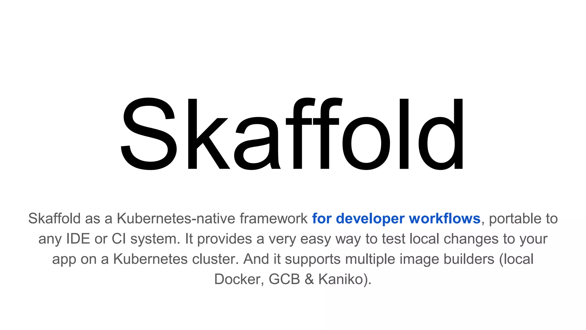 Skaffold
Skaffold as a Kubernetes-native framework for developer workflows, portable to
any IDE or CI system. It provides a very easy way to test local changes to your
app on a Kubernetes cluster. And it supports multiple image builders (local
Docker, GCB & Kaniko).
 