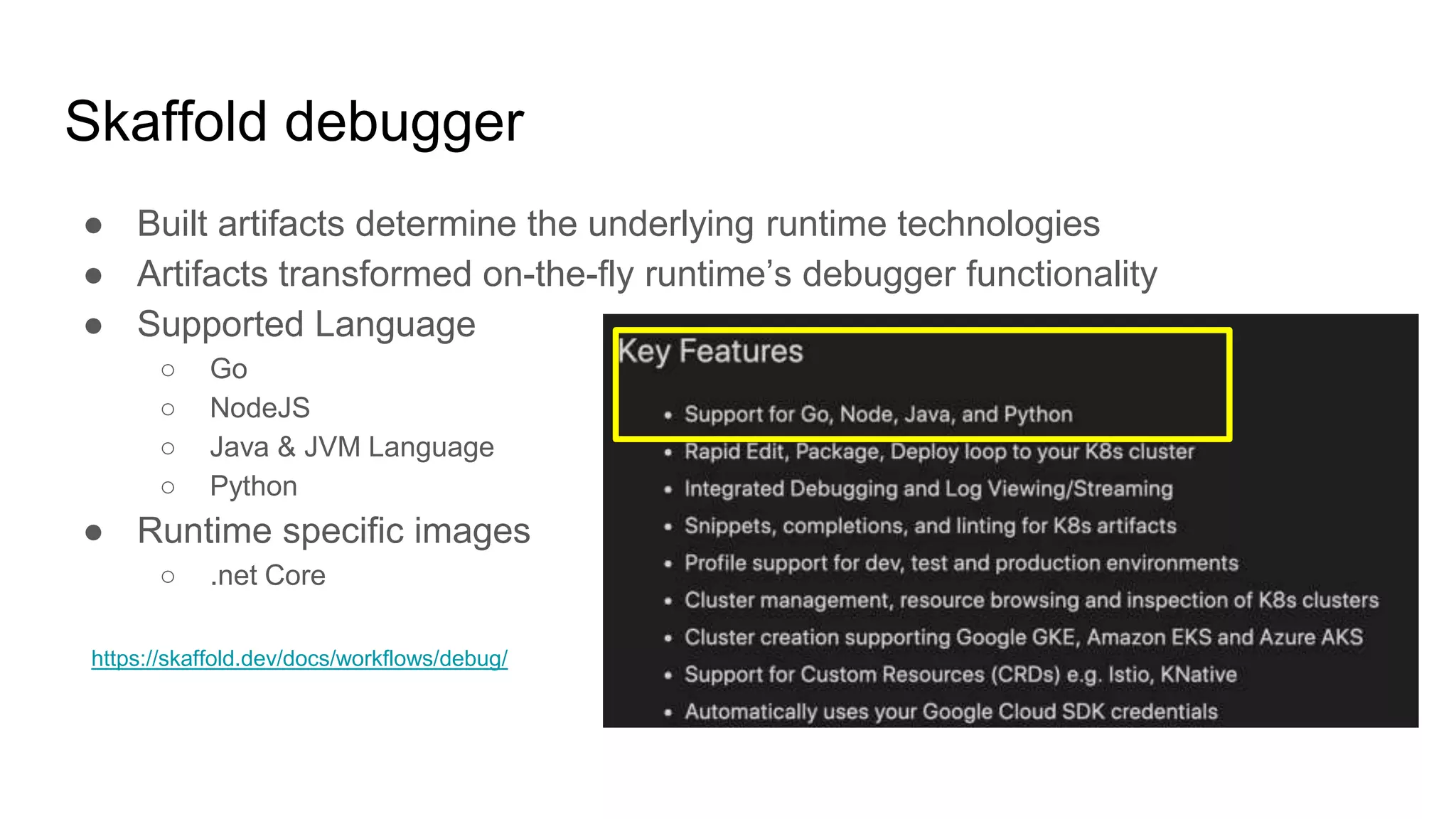 Skaffold debugger
● Built artifacts determine the underlying runtime technologies
● Artifacts transformed on-the-fly runtime’s debugger functionality
● Supported Language
○ Go
○ NodeJS
○ Java & JVM Language
○ Python
● Runtime specific images
○ .net Core
https://skaffold.dev/docs/workflows/debug/
 