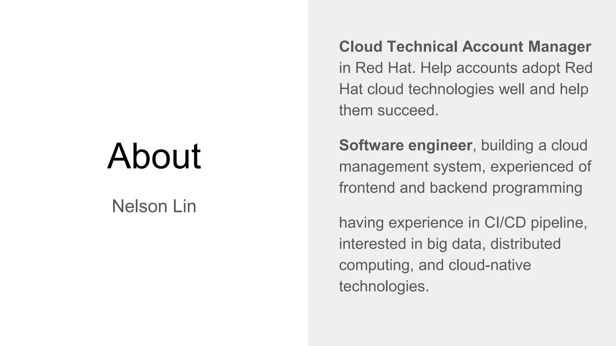 About
Nelson Lin
Cloud Technical Account Manager
in Red Hat. Help accounts adopt Red
Hat cloud technologies well and help
them succeed.
Software engineer, building a cloud
management system, experienced of
frontend and backend programming
having experience in CI/CD pipeline,
interested in big data, distributed
computing, and cloud-native
technologies.
 