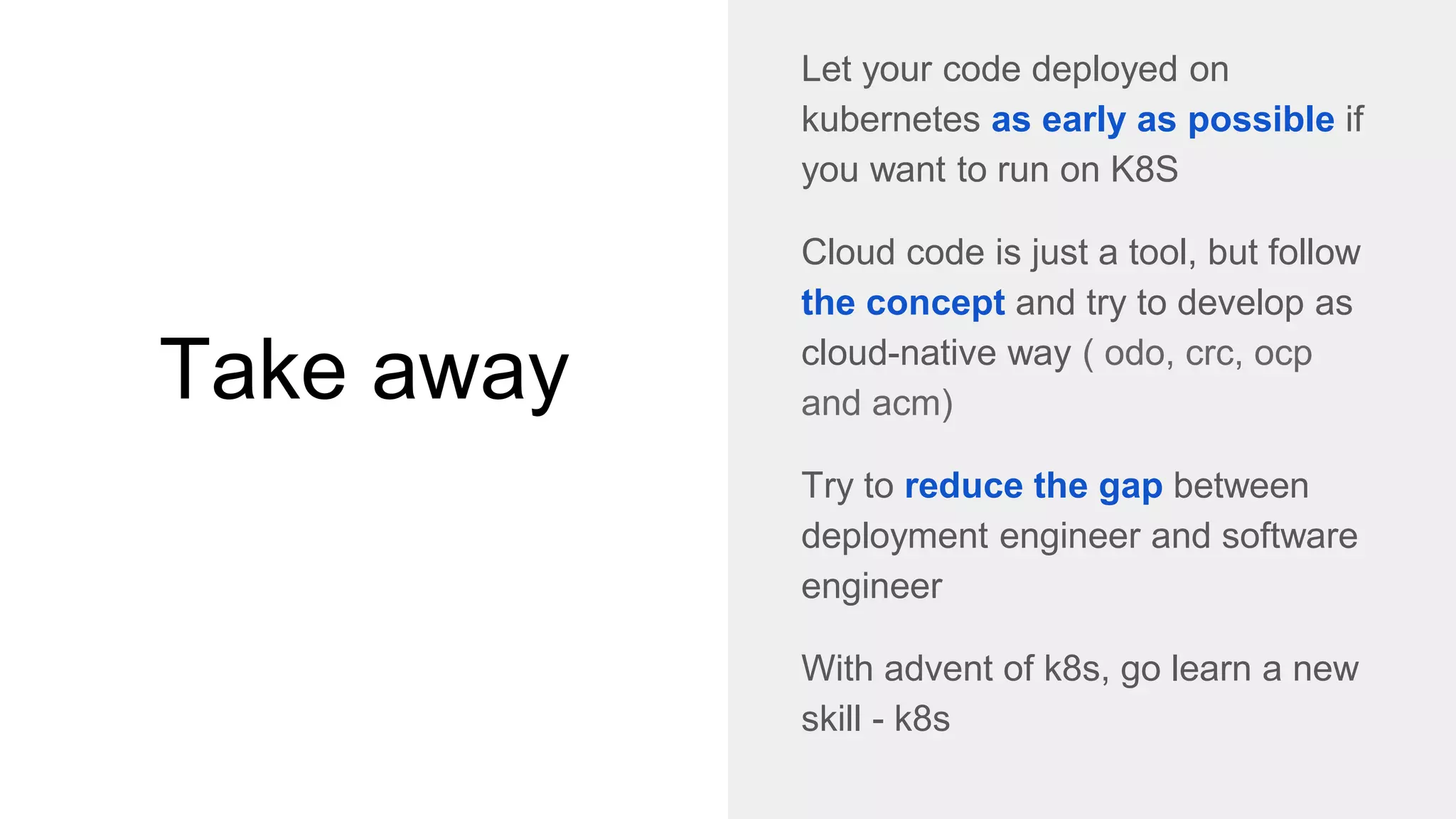 Take away
Let your code deployed on
kubernetes as early as possible if
you want to run on K8S
Cloud code is just a tool, but follow
the concept and try to develop as
cloud-native way ( odo, crc, ocp
and acm)
Try to reduce the gap between
deployment engineer and software
engineer
With advent of k8s, go learn a new
skill - k8s
 