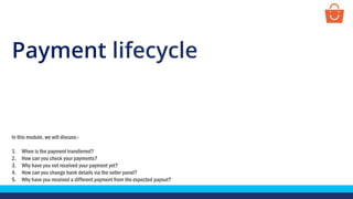 Payment lifecycle
In this module, we will discuss:-
1. When is the payment transferred?
2. How can you check your payments?
3. Why have you not received your payment yet?
4. How can you change bank details via the seller panel?
5. Why have you received a different payment from the expected payout?
 