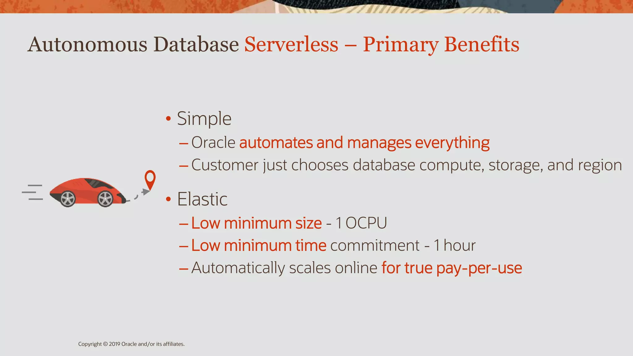 Autonomous Database Serverless – Primary Benefits
• Simple
– Oracle automates and manages everything
– Customer just chooses database compute, storage, and region
• Elastic
– Low minimum size - 1 OCPU
– Low minimum time commitment - 1 hour
– Automatically scales online for true pay-per-use
Copyright © 2019 Oracle and/or its affiliates.
 