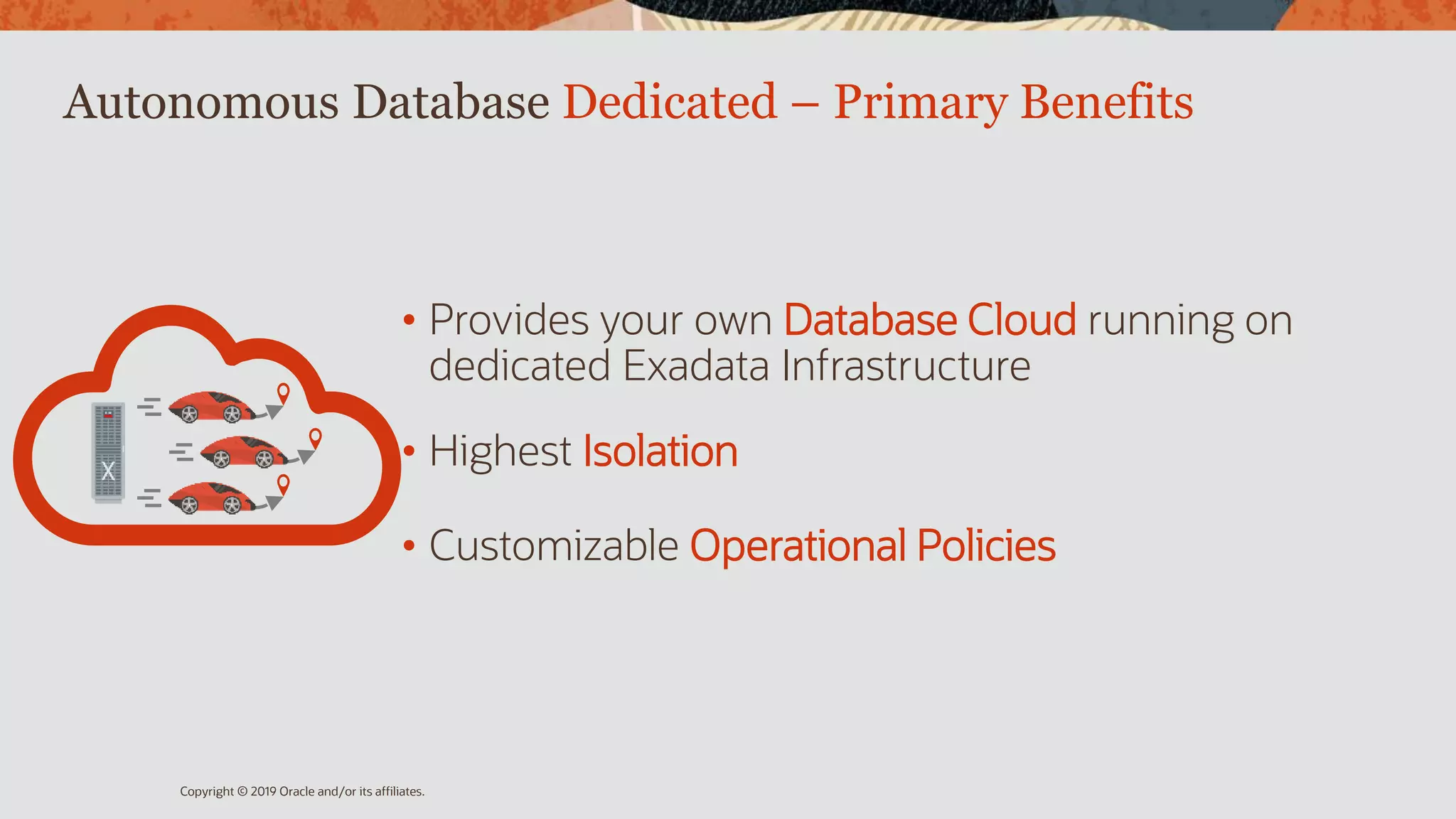 Autonomous Database Dedicated – Primary Benefits
• Provides your own Database Cloud running on
dedicated Exadata Infrastructure
• Highest Isolation
• Customizable Operational Policies
Copyright © 2019 Oracle and/or its affiliates.
 